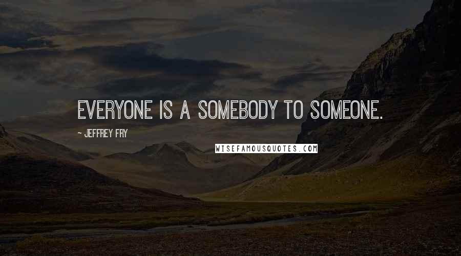 Jeffrey Fry Quotes: Everyone is a somebody to someone.