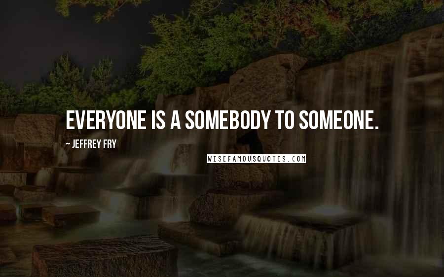 Jeffrey Fry Quotes: Everyone is a somebody to someone.