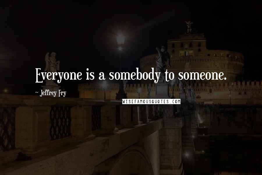 Jeffrey Fry Quotes: Everyone is a somebody to someone.