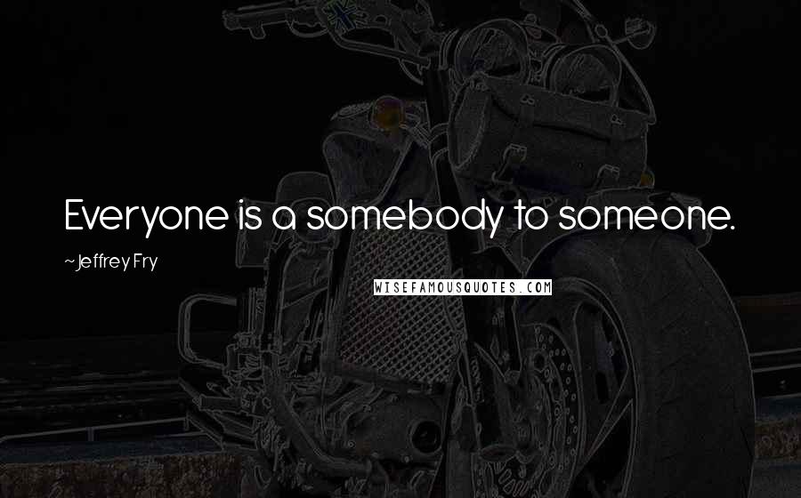 Jeffrey Fry Quotes: Everyone is a somebody to someone.