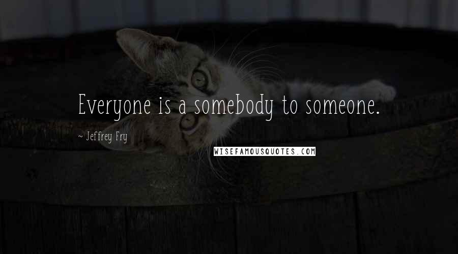 Jeffrey Fry Quotes: Everyone is a somebody to someone.