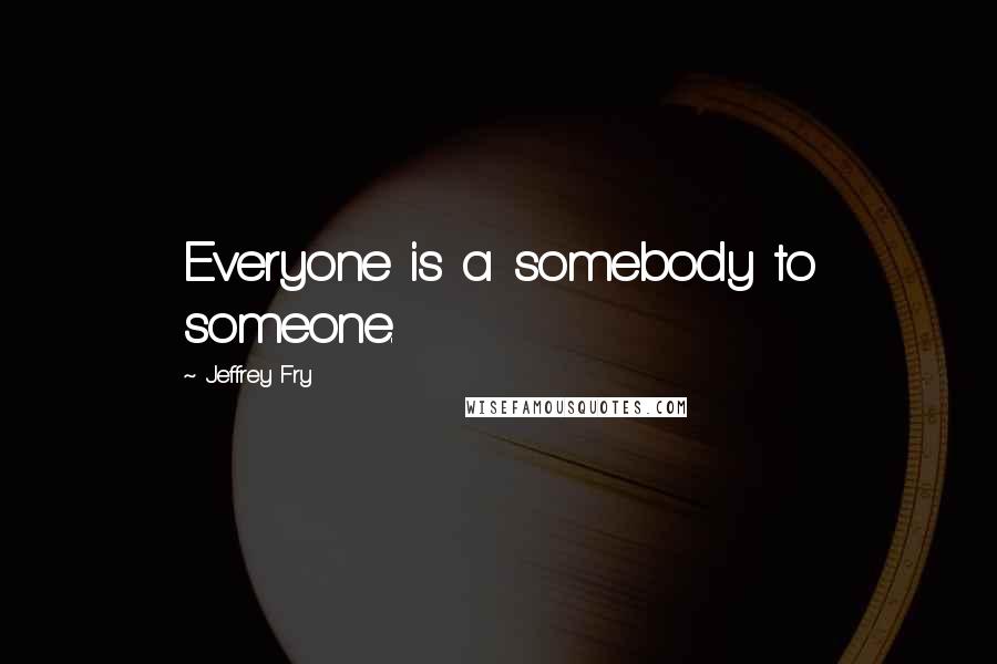 Jeffrey Fry Quotes: Everyone is a somebody to someone.