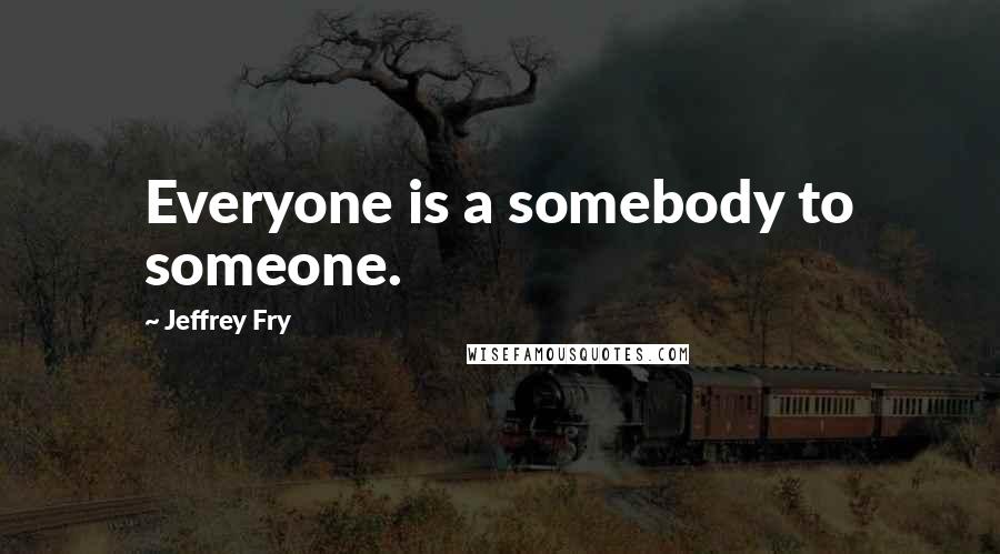 Jeffrey Fry Quotes: Everyone is a somebody to someone.