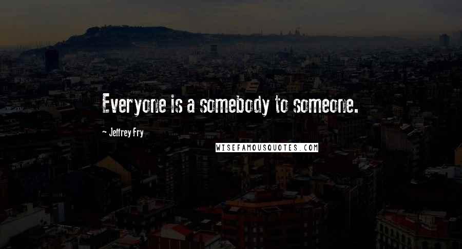 Jeffrey Fry Quotes: Everyone is a somebody to someone.