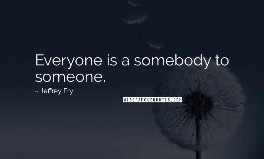 Jeffrey Fry Quotes: Everyone is a somebody to someone.