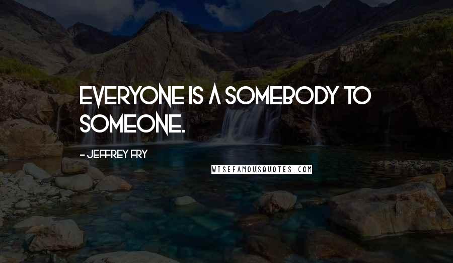 Jeffrey Fry Quotes: Everyone is a somebody to someone.