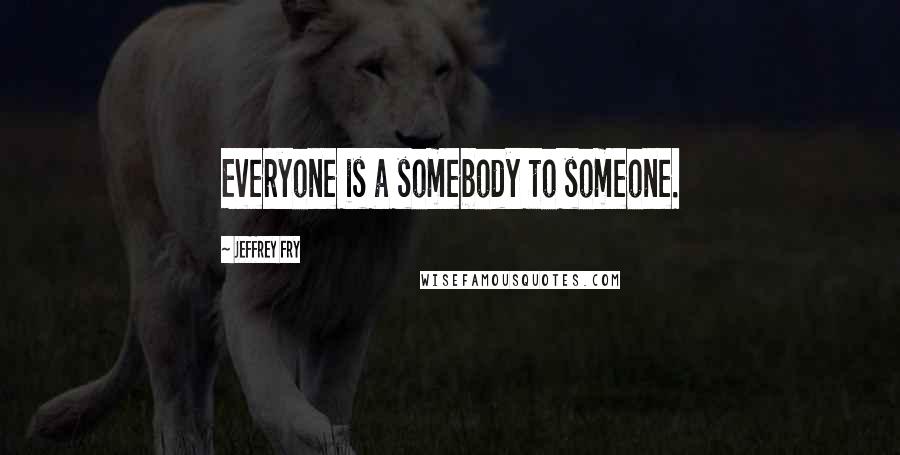 Jeffrey Fry Quotes: Everyone is a somebody to someone.