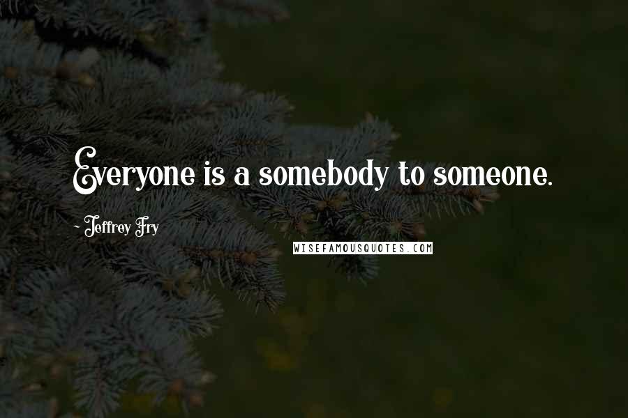 Jeffrey Fry Quotes: Everyone is a somebody to someone.