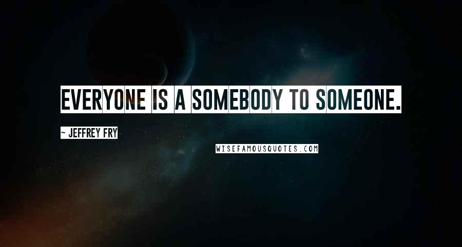 Jeffrey Fry Quotes: Everyone is a somebody to someone.