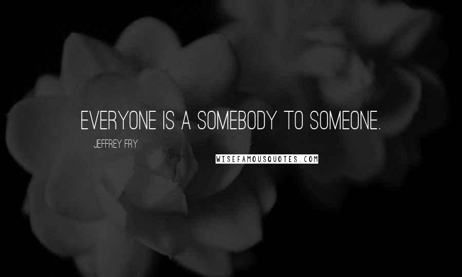 Jeffrey Fry Quotes: Everyone is a somebody to someone.