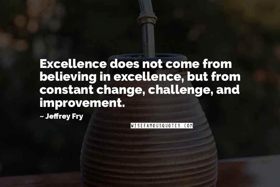 Jeffrey Fry Quotes: Excellence does not come from believing in excellence, but from constant change, challenge, and improvement.