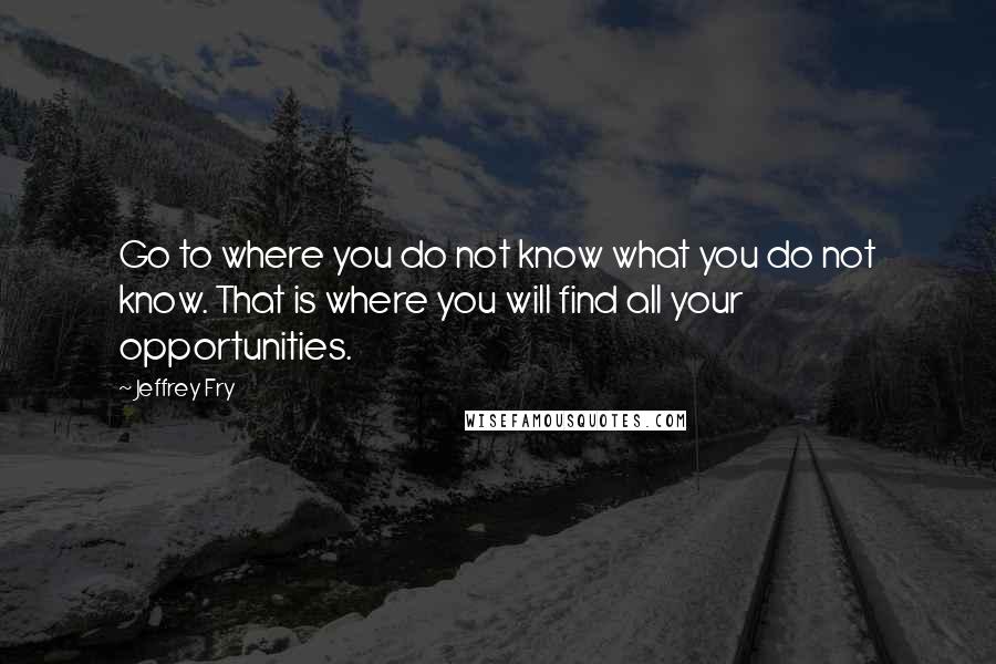 Jeffrey Fry Quotes: Go to where you do not know what you do not know. That is where you will find all your opportunities.