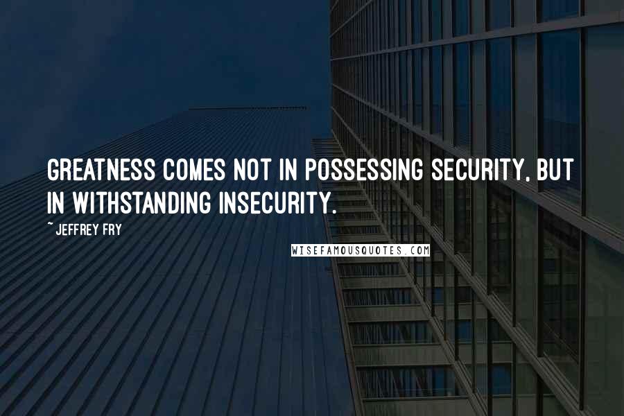 Jeffrey Fry Quotes: Greatness comes not in possessing security, but in withstanding insecurity.