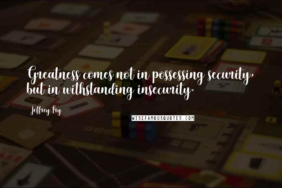 Jeffrey Fry Quotes: Greatness comes not in possessing security, but in withstanding insecurity.