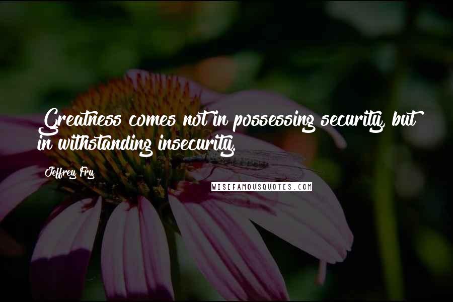 Jeffrey Fry Quotes: Greatness comes not in possessing security, but in withstanding insecurity.