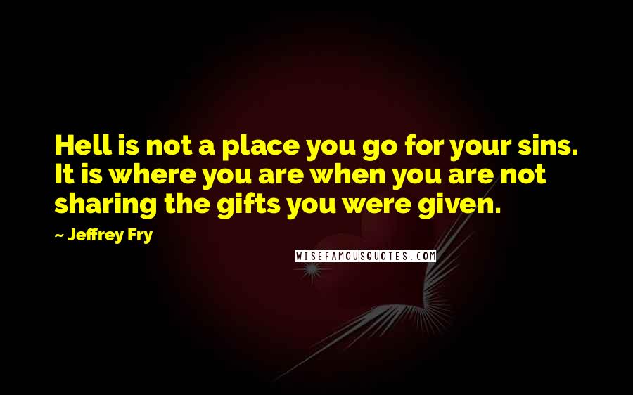Jeffrey Fry Quotes: Hell is not a place you go for your sins. It is where you are when you are not sharing the gifts you were given.