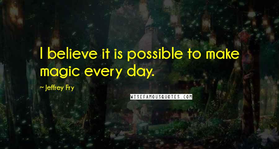 Jeffrey Fry Quotes: I believe it is possible to make magic every day.