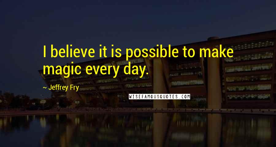 Jeffrey Fry Quotes: I believe it is possible to make magic every day.