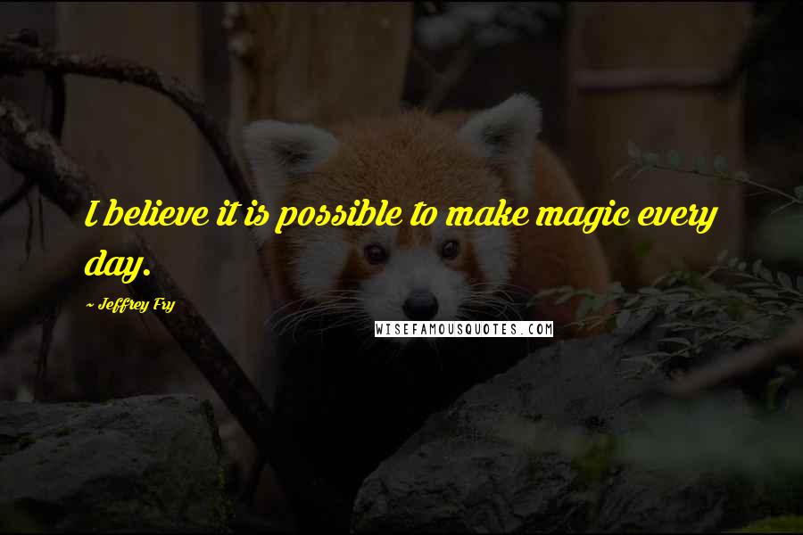 Jeffrey Fry Quotes: I believe it is possible to make magic every day.