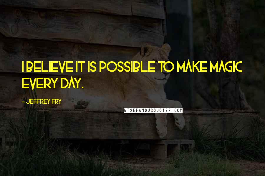 Jeffrey Fry Quotes: I believe it is possible to make magic every day.