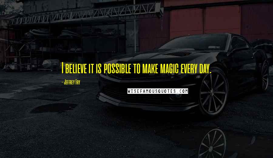 Jeffrey Fry Quotes: I believe it is possible to make magic every day.