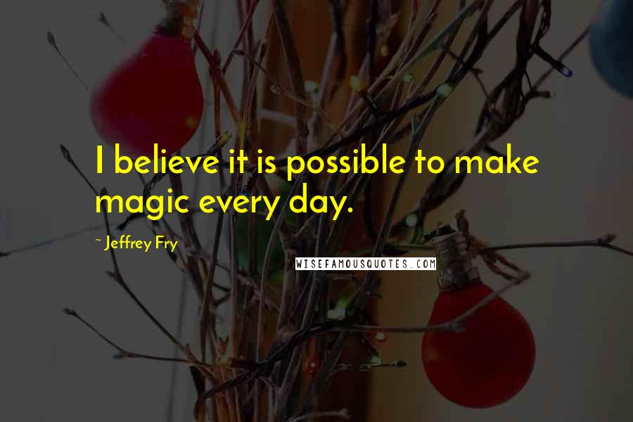 Jeffrey Fry Quotes: I believe it is possible to make magic every day.