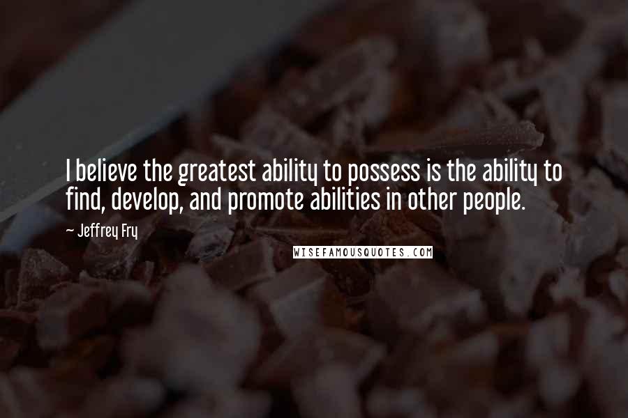 Jeffrey Fry Quotes: I believe the greatest ability to possess is the ability to find, develop, and promote abilities in other people.