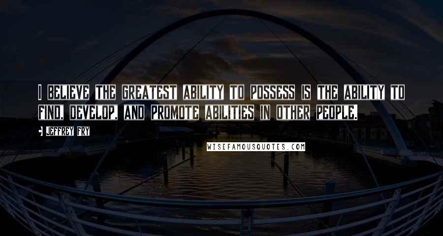 Jeffrey Fry Quotes: I believe the greatest ability to possess is the ability to find, develop, and promote abilities in other people.