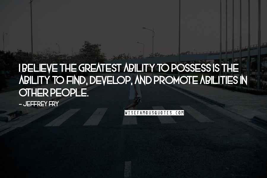 Jeffrey Fry Quotes: I believe the greatest ability to possess is the ability to find, develop, and promote abilities in other people.