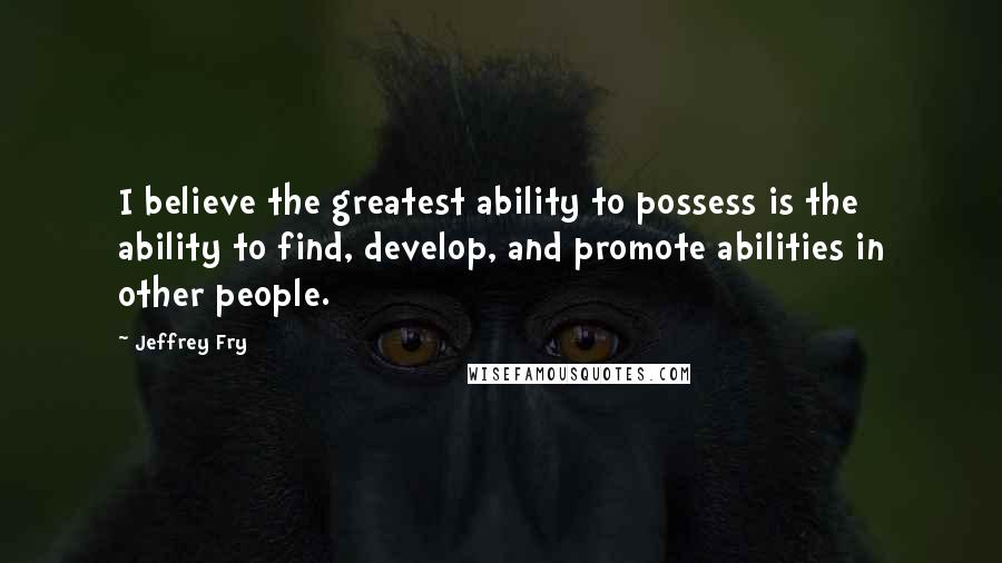 Jeffrey Fry Quotes: I believe the greatest ability to possess is the ability to find, develop, and promote abilities in other people.