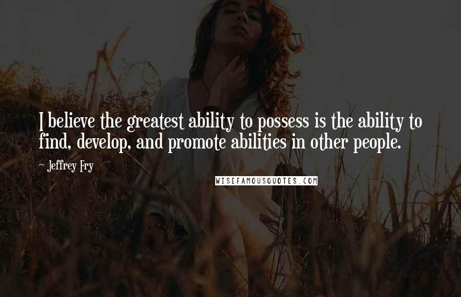 Jeffrey Fry Quotes: I believe the greatest ability to possess is the ability to find, develop, and promote abilities in other people.