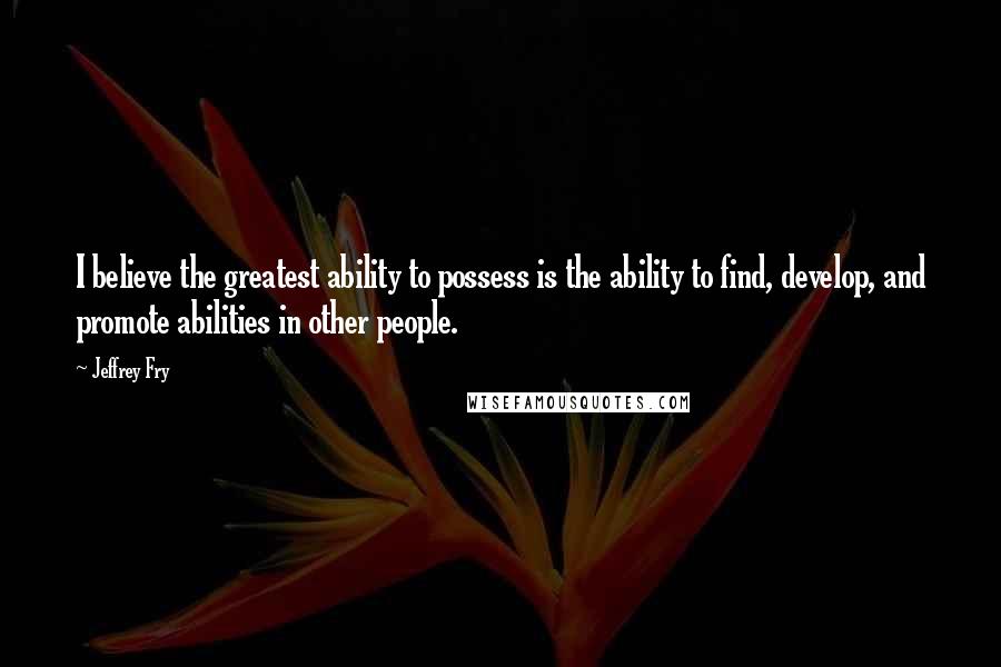 Jeffrey Fry Quotes: I believe the greatest ability to possess is the ability to find, develop, and promote abilities in other people.