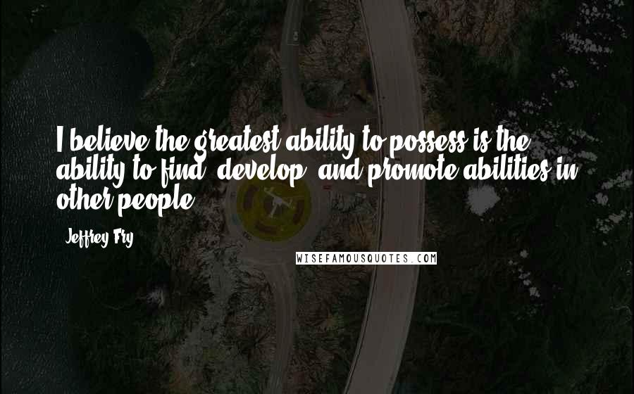 Jeffrey Fry Quotes: I believe the greatest ability to possess is the ability to find, develop, and promote abilities in other people.
