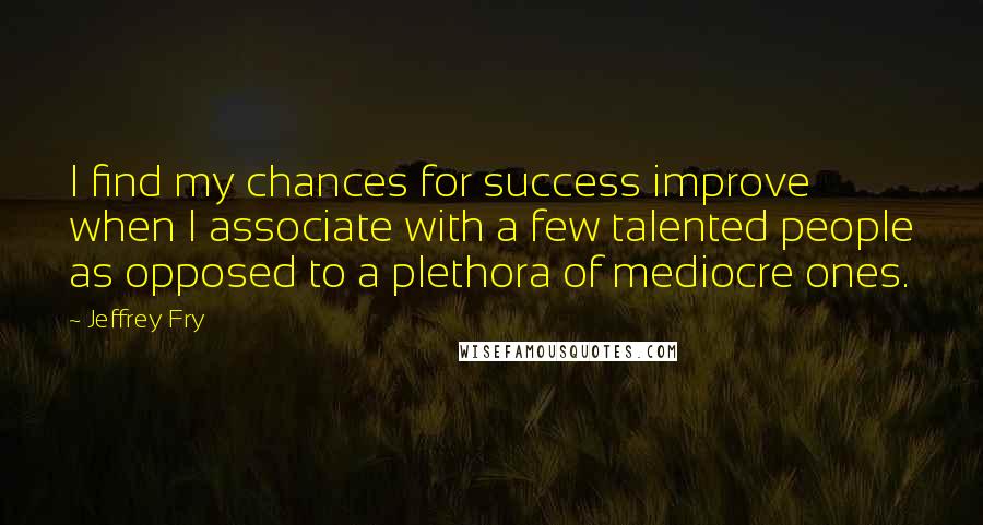 Jeffrey Fry Quotes: I find my chances for success improve when I associate with a few talented people as opposed to a plethora of mediocre ones.