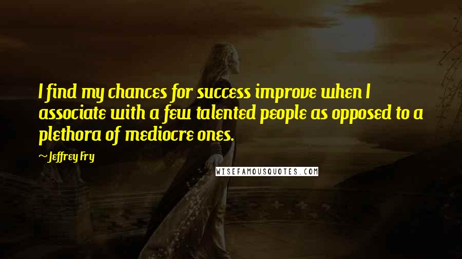 Jeffrey Fry Quotes: I find my chances for success improve when I associate with a few talented people as opposed to a plethora of mediocre ones.