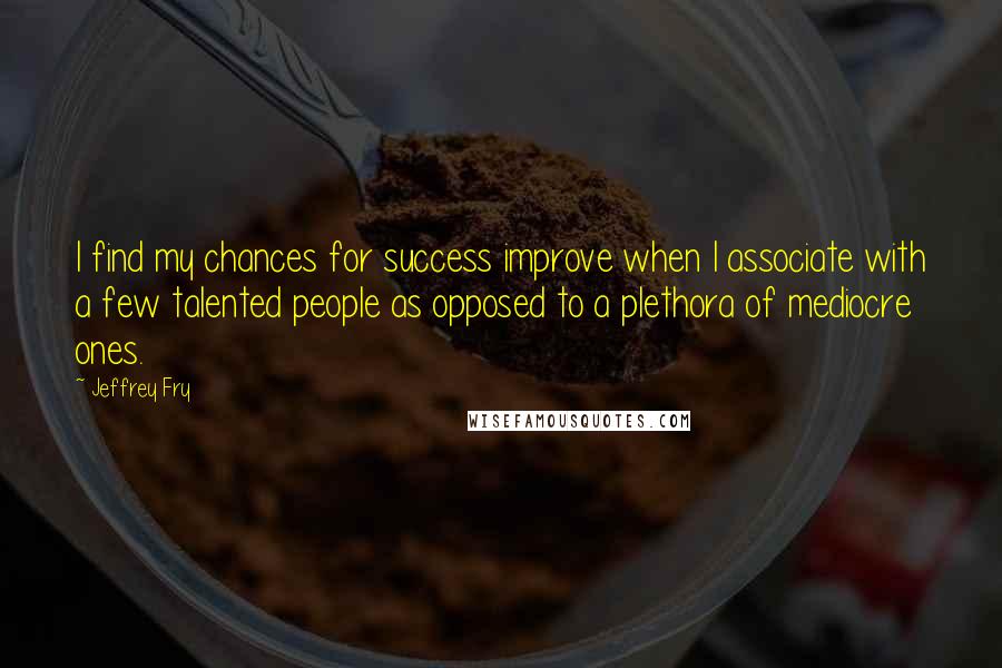 Jeffrey Fry Quotes: I find my chances for success improve when I associate with a few talented people as opposed to a plethora of mediocre ones.