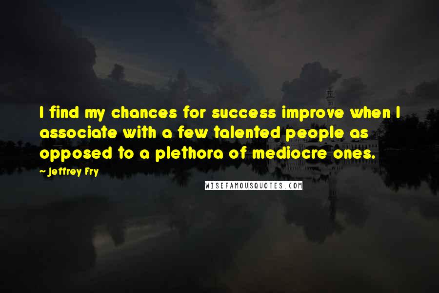 Jeffrey Fry Quotes: I find my chances for success improve when I associate with a few talented people as opposed to a plethora of mediocre ones.