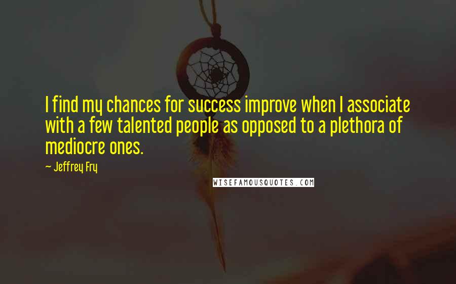 Jeffrey Fry Quotes: I find my chances for success improve when I associate with a few talented people as opposed to a plethora of mediocre ones.