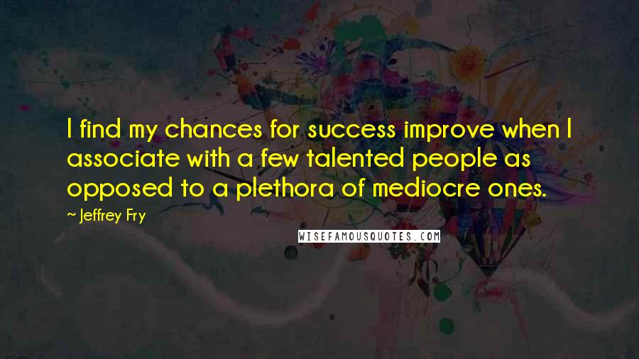 Jeffrey Fry Quotes: I find my chances for success improve when I associate with a few talented people as opposed to a plethora of mediocre ones.