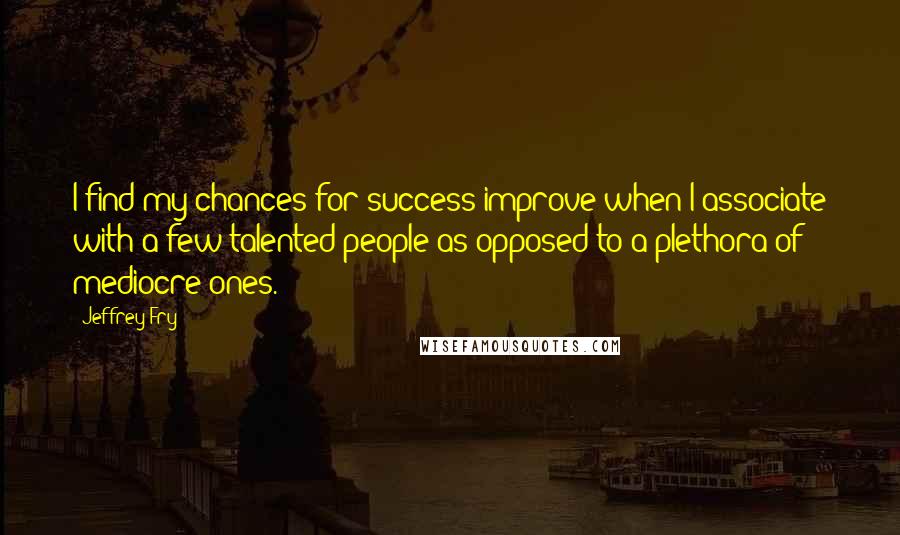 Jeffrey Fry Quotes: I find my chances for success improve when I associate with a few talented people as opposed to a plethora of mediocre ones.