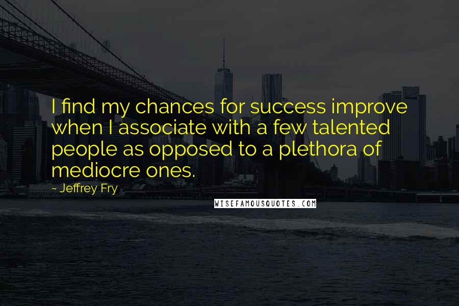 Jeffrey Fry Quotes: I find my chances for success improve when I associate with a few talented people as opposed to a plethora of mediocre ones.