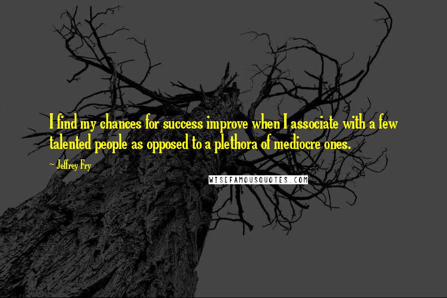 Jeffrey Fry Quotes: I find my chances for success improve when I associate with a few talented people as opposed to a plethora of mediocre ones.