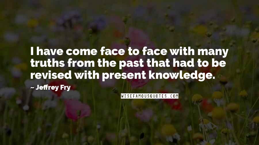 Jeffrey Fry Quotes: I have come face to face with many truths from the past that had to be revised with present knowledge.