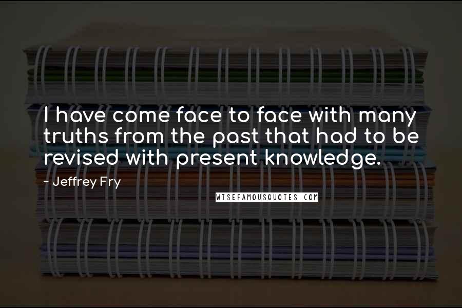 Jeffrey Fry Quotes: I have come face to face with many truths from the past that had to be revised with present knowledge.