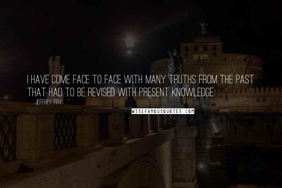 Jeffrey Fry Quotes: I have come face to face with many truths from the past that had to be revised with present knowledge.