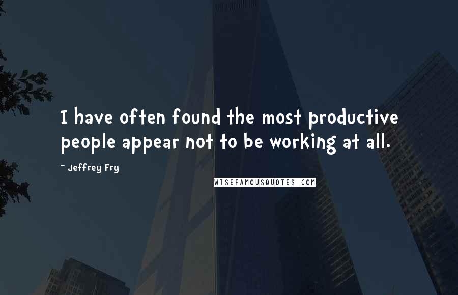 Jeffrey Fry Quotes: I have often found the most productive people appear not to be working at all.