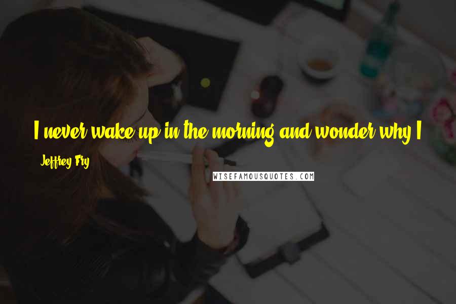 Jeffrey Fry Quotes: I never wake up in the morning and wonder why I am here. I wake up and wonder why I am not making here better.