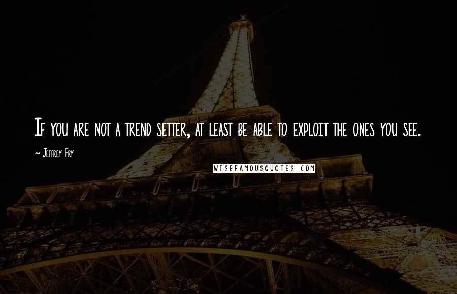 Jeffrey Fry Quotes: If you are not a trend setter, at least be able to exploit the ones you see.