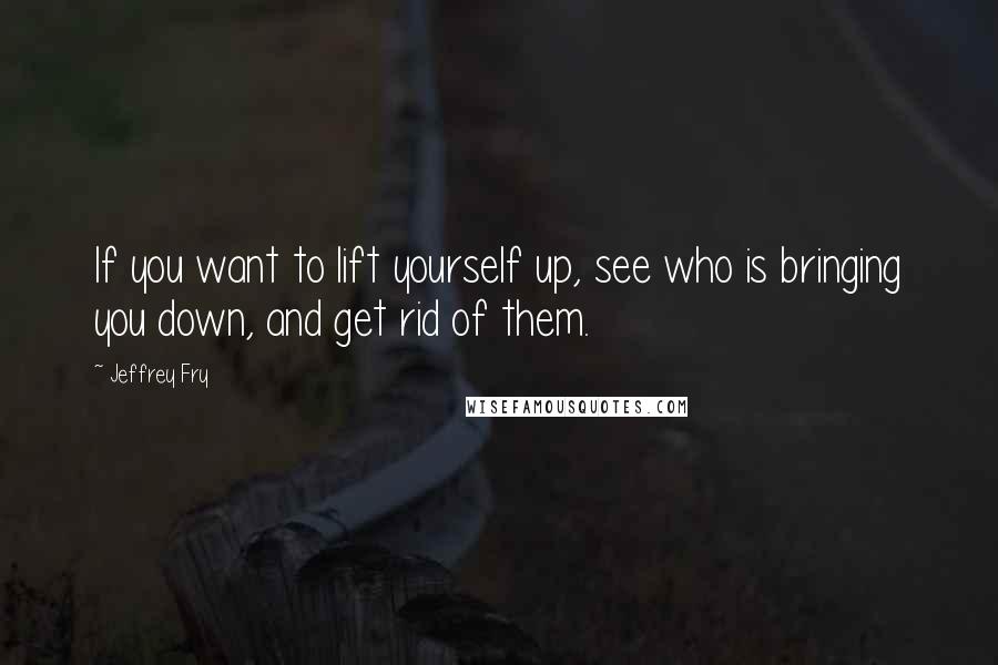 Jeffrey Fry Quotes: If you want to lift yourself up, see who is bringing you down, and get rid of them.