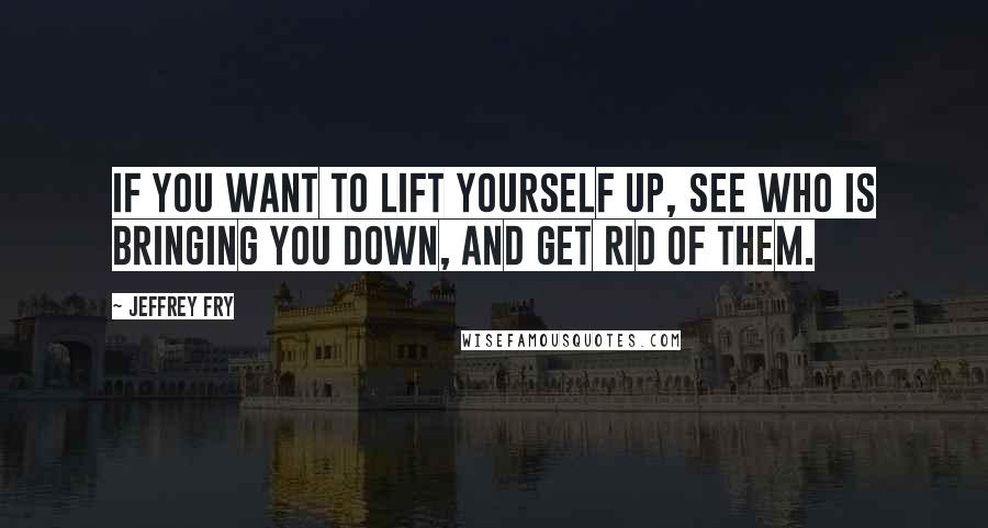 Jeffrey Fry Quotes: If you want to lift yourself up, see who is bringing you down, and get rid of them.
